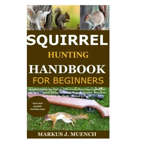 Squirrel Hunting Handbook for Beginners: Detailed Guide on How to Effectively Hunt Squirrels & Get the Best Catches Using Amazing Shots & Secrets; Mis