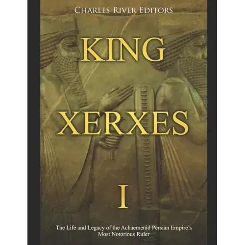 King Xerxes I: The Life and Legacy of the Achaemenid Persian Empire's Most Notorious Ruler