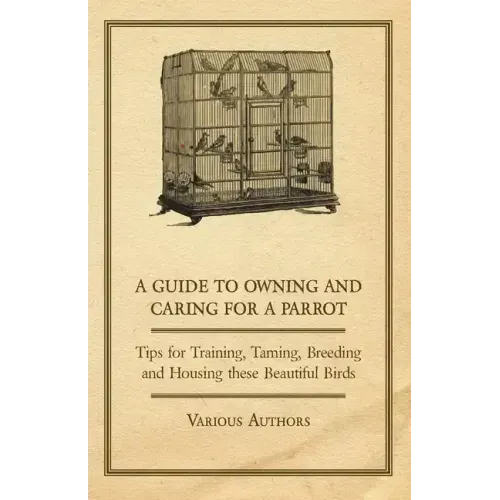 A Guide to Owning and Caring for a Parrot - Tips for Training, Taming, Breeding and Housing these Beautiful Birds