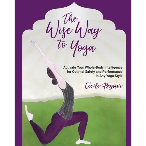 The Wise Way to Yoga: Activate Your Whole-Body Intelligence for Optimal Safety & Performance in Any Yoga Style