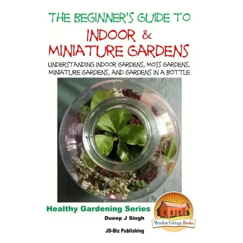 The Beginner's Guide to Indoor and Miniature Gardens: Understanding Indoor Gardens, Moss Gardens, Miniature Gardens and Gardens in a Bottle