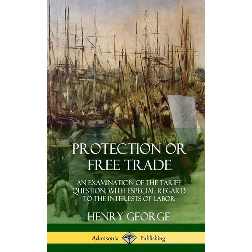 Protection or Free Trade: An Examination of the Tariff Question, with Especial Regard to the Interests of Labor (Hardcover)