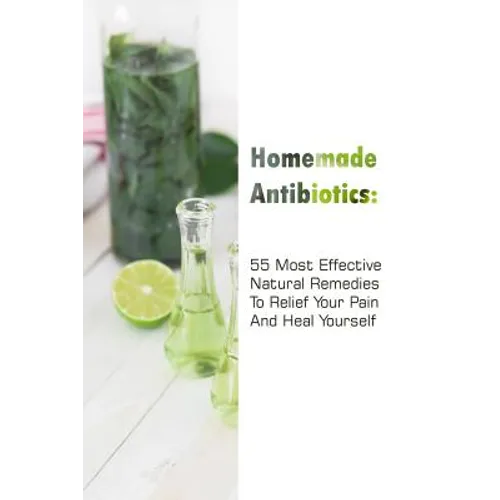 Homemade Antibiotics: 55 Most Effective Natural Remedies To Relief Your Pain And Heal Yourself: (Natural Antibiotics, Herbal Remedies, Aromatherapy)