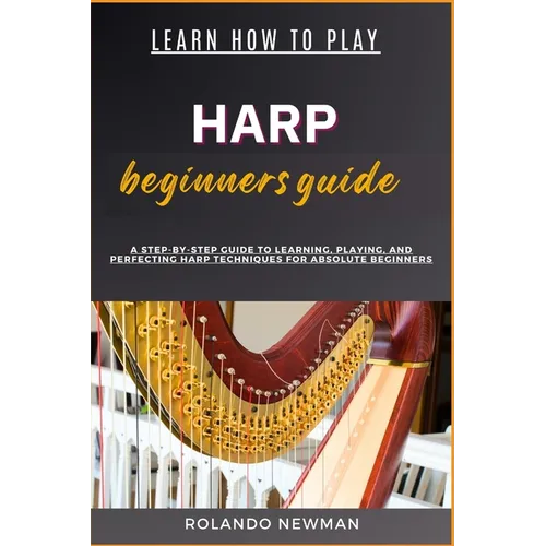 Learn How to Play Harp Beginners Guide: A Step-By-Step Guide To Learning, Playing, And Perfecting Harp Techniques For Absolute Beginners