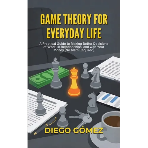 Game Theory For Everyday Life: A Practical Guide To Making Better Decisions At Work, In Relationships, And With Your Money (No Math Required)