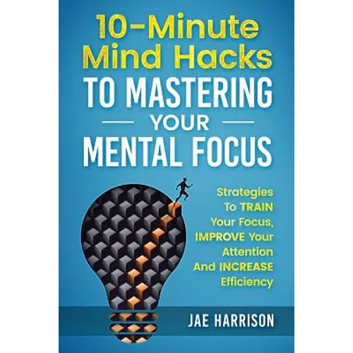 10-Minute Mind Hacks To Mastering Your Mental Focus: Strategies To Train Your Focus, Improve Your Attention And Increase Efficiency