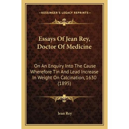 Essays Of Jean Rey, Doctor Of Medicine: On An Enquiry Into The Cause Wherefore Tin And Lead Increase In Weight On Calcination, 1630 (1895)