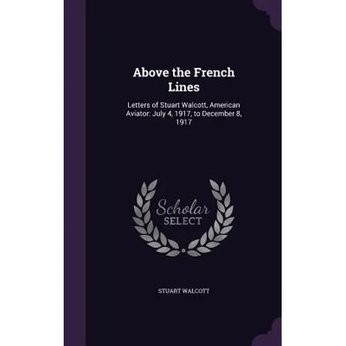 Above the French Lines: Letters of Stuart Walcott, American Aviator: July 4, 1917, to December 8, 1917