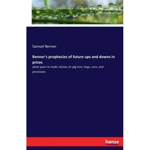 Benner's prophecies of future ups and downs in prices: what years to make money on pig-iron, hogs, corn, and provisions