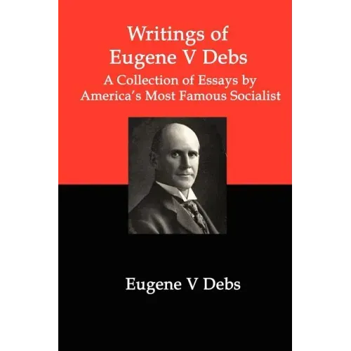 Writings of Eugene V Debs: A Collection of Essays by America's Most Famous Socialist