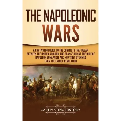 The Napoleonic Wars: A Captivating Guide to the Conflicts That Began Between the United Kingdom and France During the Rule of Napoleon Bona