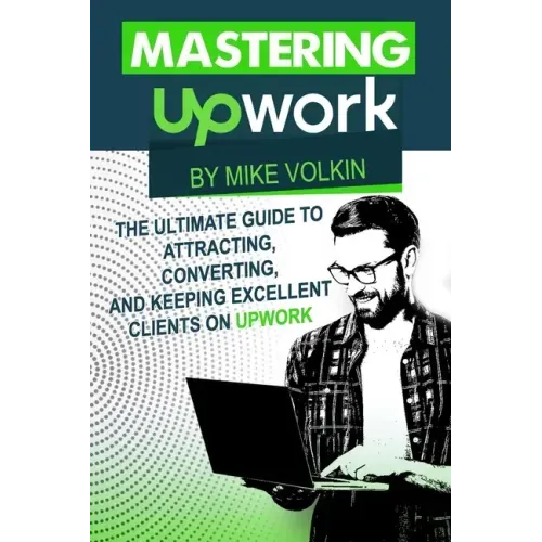 Mastering Upwork: The Ultimate Guide To Attracting, Converting, And Keeping Excellent Clients On Upwork