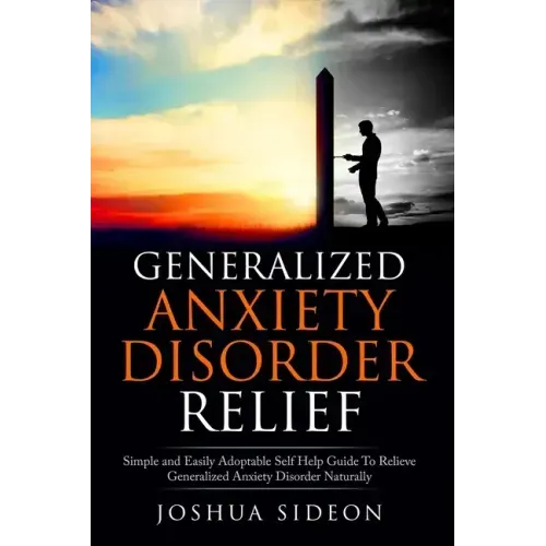 Generalized Anxiety Disorder Relief: Simple And Easily Adoptable Self Help Guide To Relieve Generalized Anxiety Disorder Naturally