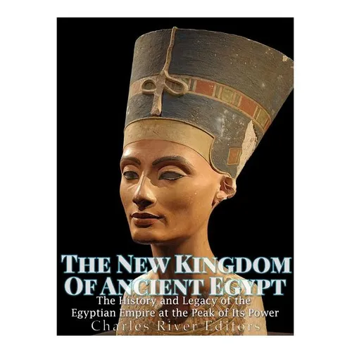 The New Kingdom of Ancient Egypt: The History and Legacy of the Egyptian Empire at the Peak of Its Power