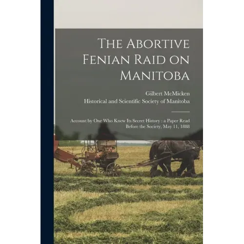 The Abortive Fenian Raid on Manitoba [microform]: Account by One Who Knew Its Secret History: a Paper Read Before the Society, May 11, 1888