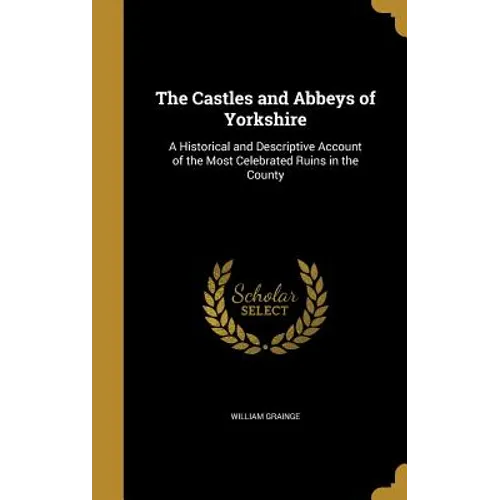 The Castles and Abbeys of Yorkshire: A Historical and Descriptive Account of the Most Celebrated Ruins in the County