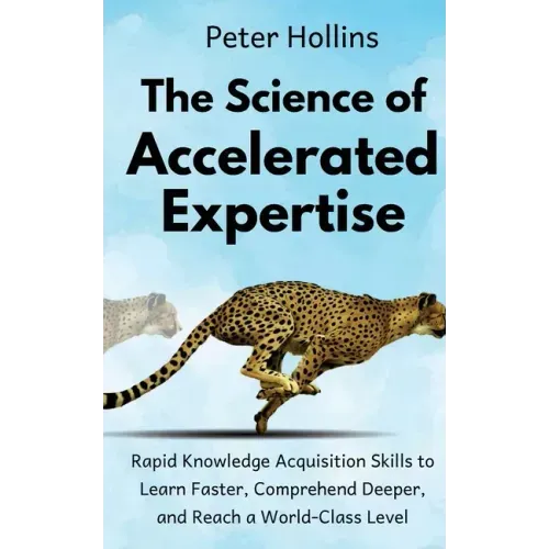 The Science of Accelerated Expertise: Rapid Knowledge Acquisition Skills to Learn Faster, Comprehend Deeper, and Reach a World-Class Level