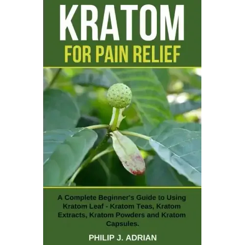 Kratom for Pain Relief: A Complete Beginner's Guide to Using Kratom Leaf - Kratom Teas, Kratom Extracts, Kratom Powders, and Kratom Capsules