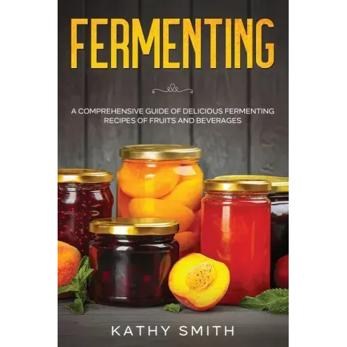 Fermenting: A Comprehensive Guide of Delicious Fermenting Recipes of Fruits and Beverages