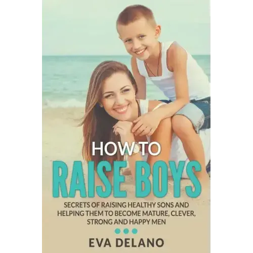 How to Raise Boys: Secrets of Raising Healthy Sons and Helping Them to Become Mature, Clever, Strong and Happy Men