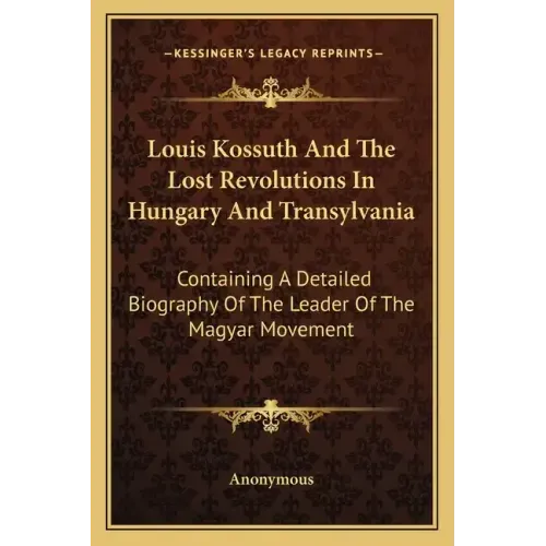 Louis Kossuth and the Lost Revolutions in Hungary and Transylvania: Containing a Detailed Biography of the Leader of the Magyar Movement