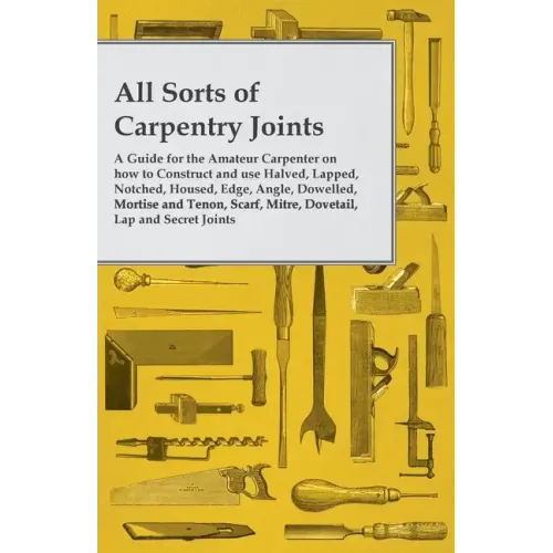 All Sorts of Carpentry Joints: A Guide for the Amateur Carpenter on how to Construct and use Halved, Lapped, Notched, Housed, Edge, Angle, Dowelled,