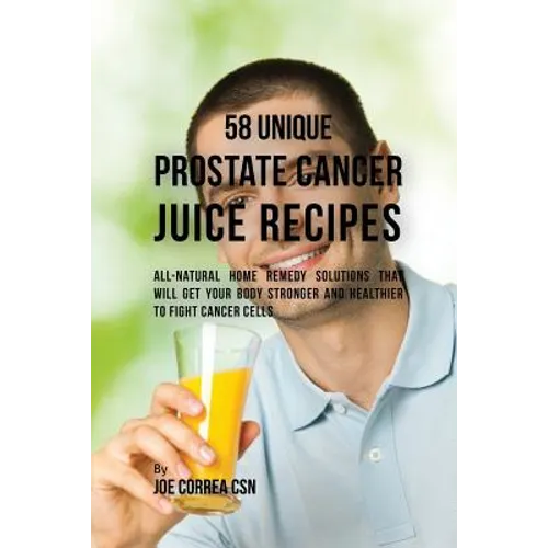 58 Unique Prostate Cancer Juice Recipes: All-natural Home Remedy Solutions That Will Get Your Body Stronger and Healthier to Fight Cancer Cells