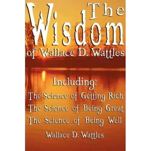The Wisdom of Wallace D. Wattles - Including: The Science of Getting Rich, The Science of Being Great & The Science of Being Well