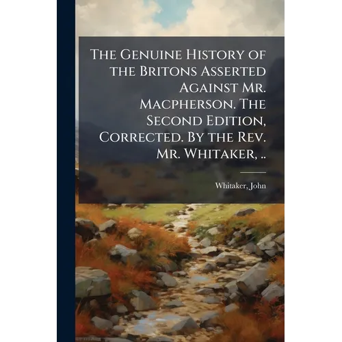 The Genuine History of the Britons Asserted Against Mr. Macpherson. The Second Edition, Corrected. By the Rev. Mr. Whitaker, ..