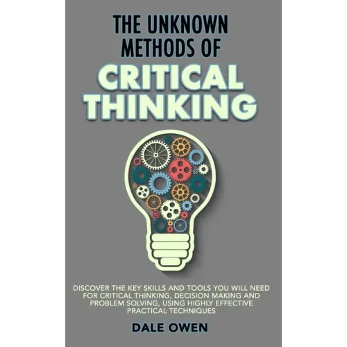 The Unknown Methods of Critical Thinking: Discover The Key Skills and Tools You Will Need for Critical Thinking, Decision Making and Problem Solving,