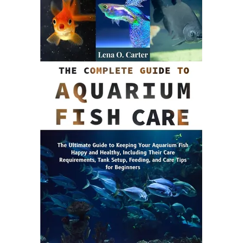 The Complete Guide To Aquarium Fish Care: The Ultimate Guide To Keeping Your Aquarium Fish Happy And Healthy, Including Their Care Requirements, Tank