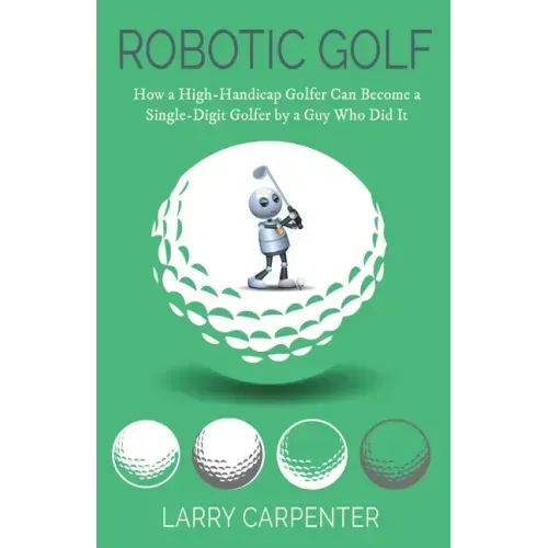 Robotic Golf: How a High-Handicap Golfer Can Become a Single-Digit Golfer by a Guy Who Did It