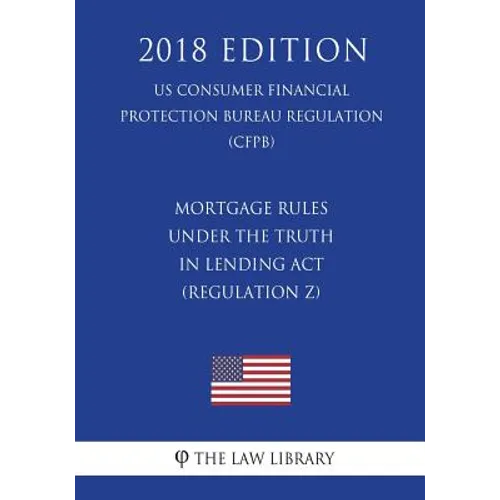 Mortgage Rules under the Truth in Lending Act (Regulation Z) (US Consumer Financial Protection Bureau Regulation) (CFPB) (2018 Edition)