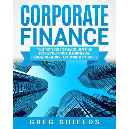 Corporate Finance: The Ultimate Guide to Financial Reporting, Business Valuation, Risk Management, Financial Management, and Financial Statements