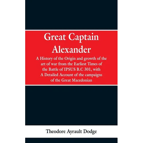Great Captain Alexander: A History of the Origin and Growth of the Art Of War from the Earliest Times to the Battle of Ipsus, B.C. 301, With a