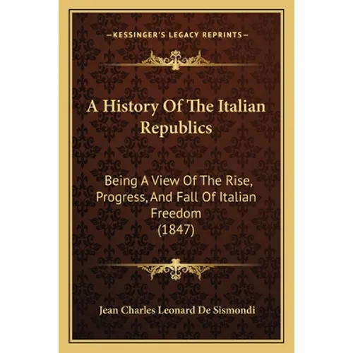 A History Of The Italian Republics: Being A View Of The Rise, Progress, And Fall Of Italian Freedom (1847)