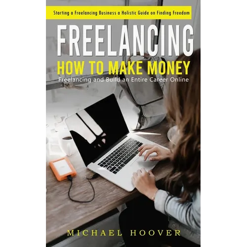 Freelancing: Starting a Freelancing Business a Holistic Guide on Finding Freedom (How to Make Money Freelancing and Build an Entire Career Online)