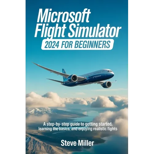 Microsoft Flight Simulator 2024 for Beginers: A Step-By-Step Guide to Getting Started, Learning the Basics, and Enjoying Realistic Flights