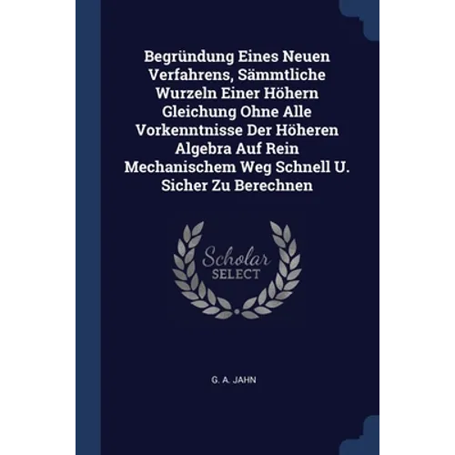 Begründung Eines Neuen Verfahrens, Sämmtliche Wurzeln Einer Höhern Gleichung Ohne Alle Vorkenntnisse Der Höheren Algebra Auf Rein Mechanischem Weg Sch