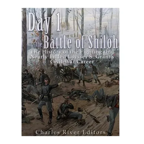 Day 1 of the Battle of Shiloh: The History of the Fighting that Nearly Ended Ulysses S. Grant's Civil War Career