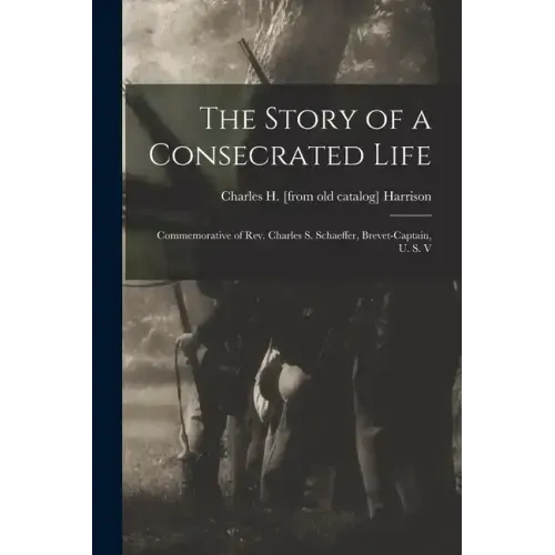 The Story of a Consecrated Life; Commemorative of Rev. Charles S. Schaeffer, Brevet-captain, U. S. V