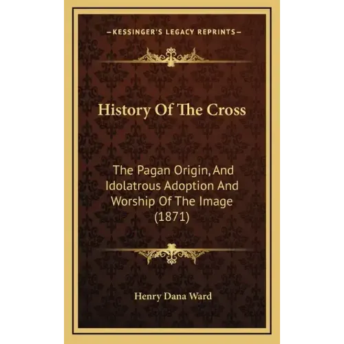 History Of The Cross: The Pagan Origin, And Idolatrous Adoption And Worship Of The Image (1871)