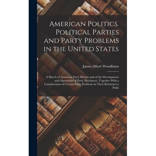 American Politics. Political Parties and Party Problems in the United States; a Sketch of American Party History and of the Development and Operations