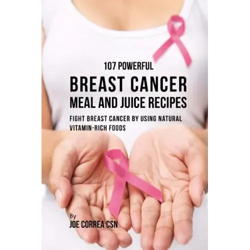 107 Powerful Breast Cancer Meal and Juice Recipes: Fight Breast Cancer by Using Natural Vitamin-Rich Foods