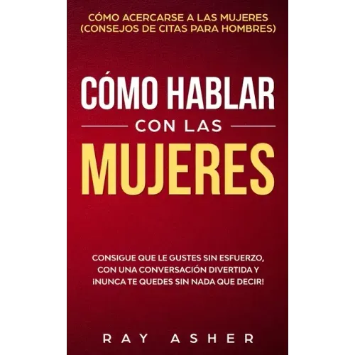 Cómo Hablar con las Mujeres: Consigue que Le Gustes Sin Esfuerzo, con una Conversación Divertida y ¡Nunca Te Quedes Sin Nada que Decir! Cómo Acerca