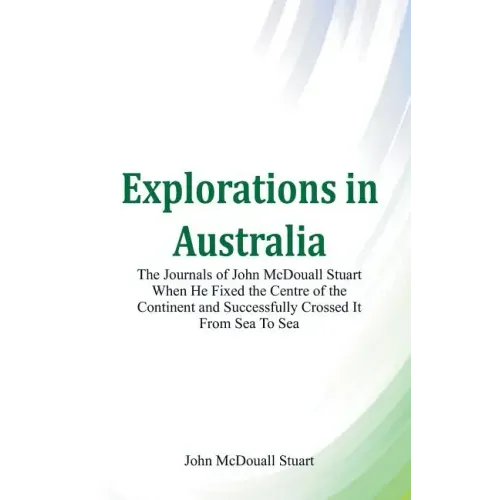 Explorations in Australia The Journals of John McDouall Stuart When He Fixed The Centre Of The Continent And Successfully Crossed It From Sea To Sea