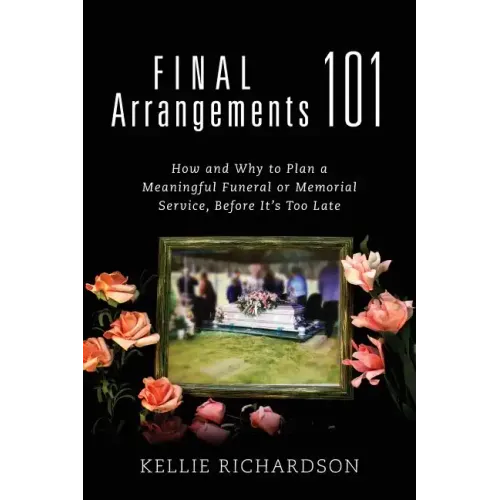 Final Arrangements 101: How and Why to Plan A Meaningful Funeral or Memorial Service, Before It's Too Late