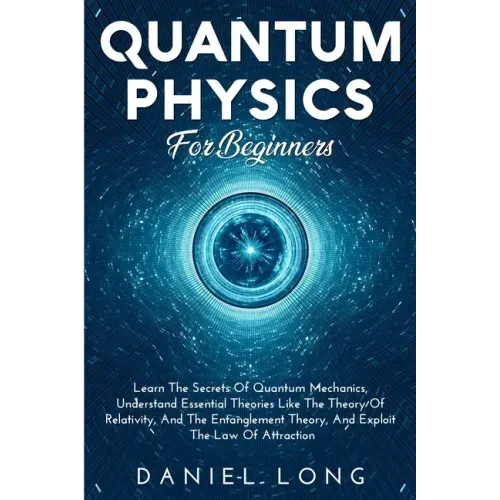 Quantum Physics: Learn The Secrets Of Quantum Mechanics, Understand Essential Theories Like The Theory Of Relativity, And The Entanglement Theory, And
