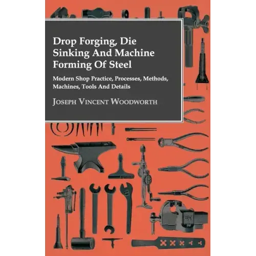 Drop Forging, Die Sinking and Machine Forming of Steel - Modern Shop Practice, Processes, Methods, Machines, Tools and Details