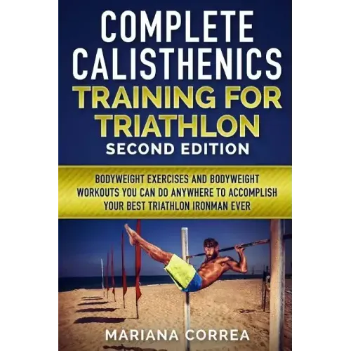 COMPLETE CALISTHENICS TRAINING For TRIATHLON SECOND EDITION: BODYWEIGHT EXERCISES And BODYWEIGHT WORKOUTS YOU CAN DO ANYWHERE TO ACCOMPLISH YOUR BEST